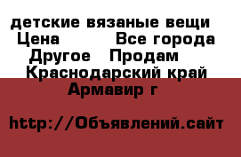 детские вязаные вещи › Цена ­ 500 - Все города Другое » Продам   . Краснодарский край,Армавир г.